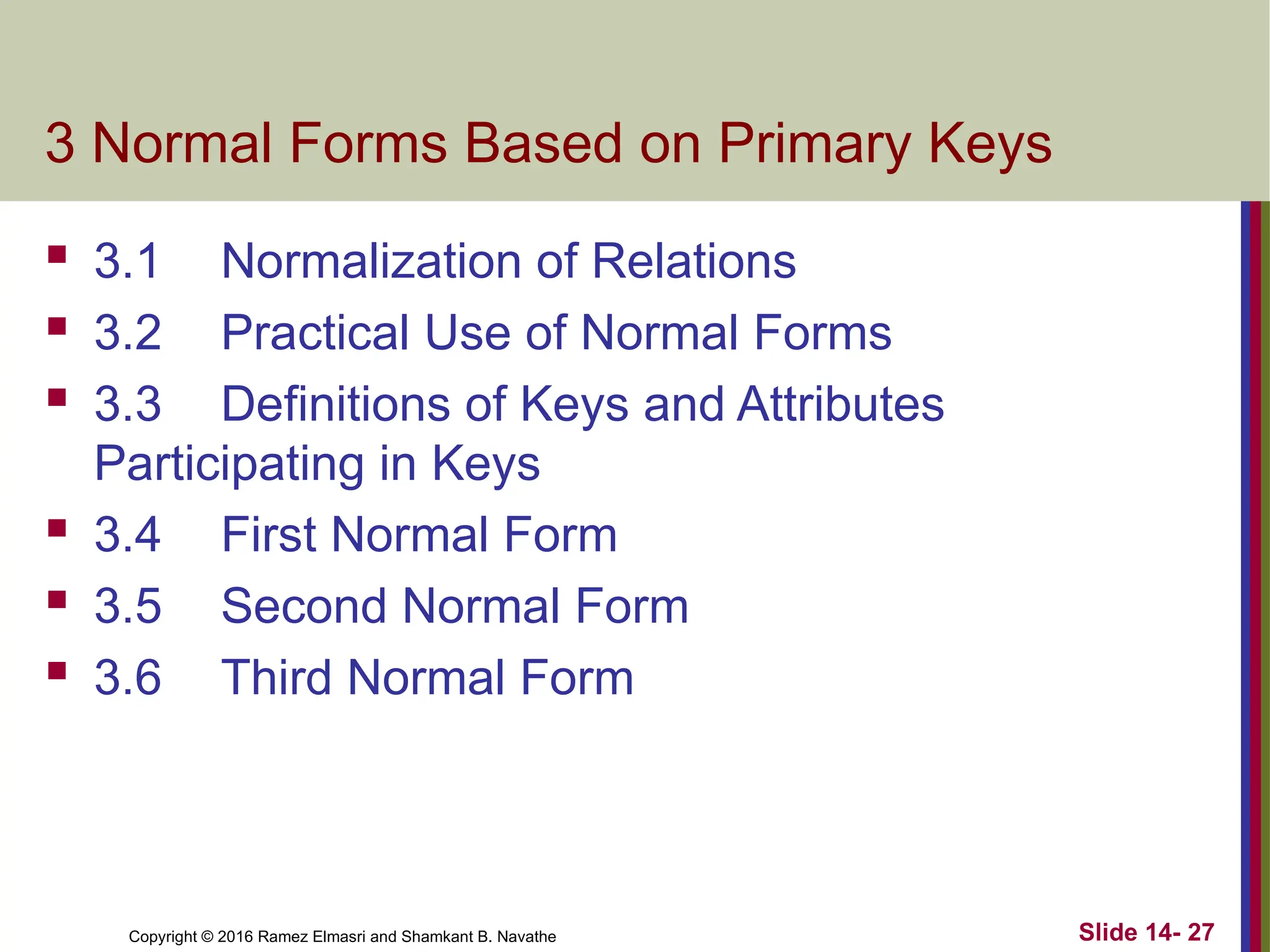 Copyright © 2016 Ramez Elmasri and Shamkant B. Navathe 3 Normal Forms Based on Primary Keys  3.1 Normalization of Relations  3.2 Practical Use of Normal Forms  3.3 Definitions of Keys and Attributes Participating in Keys  3.4 First Normal Form  3.5 Second Normal Form  3.6 Third Normal Form Slide 14- 27 