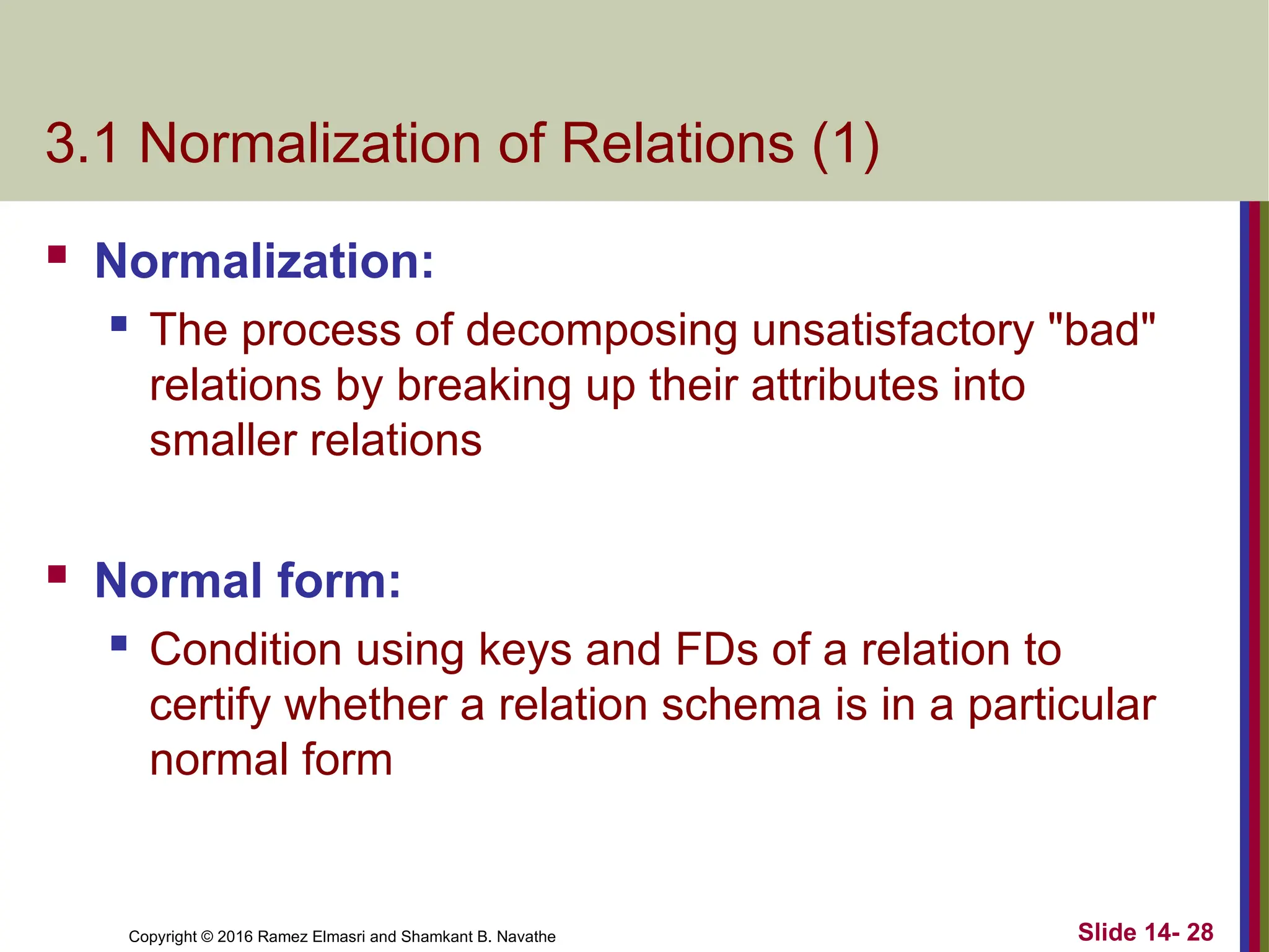Copyright © 2016 Ramez Elmasri and Shamkant B. Navathe 3.1 Normalization of Relations (1)  Normalization:  The process of decomposing unsatisfactory "bad" relations by breaking up their attributes into smaller relations  Normal form:  Condition using keys and FDs of a relation to certify whether a relation schema is in a particular normal form Slide 14- 28 