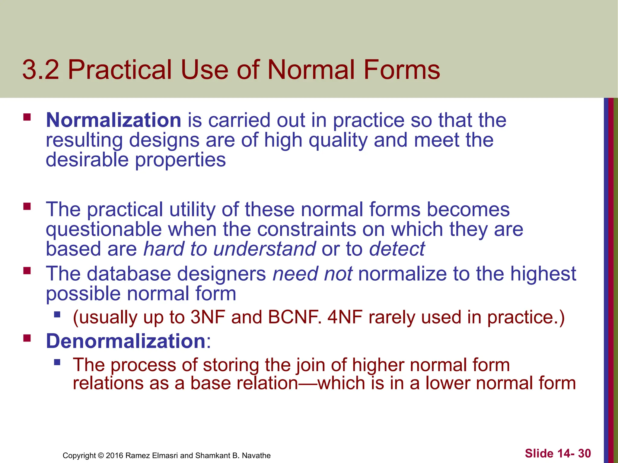 Copyright © 2016 Ramez Elmasri and Shamkant B. Navathe 3.2 Practical Use of Normal Forms  Normalization is carried out in practice so that the resulting designs are of high quality and meet the desirable properties  The practical utility of these normal forms becomes questionable when the constraints on which they are based are hard to understand or to detect  The database designers need not normalize to the highest possible normal form  (usually up to 3NF and BCNF. 4NF rarely used in practice.)  Denormalization:  The process of storing the join of higher normal form relations as a base relation—which is in a lower normal form Slide 14- 30 