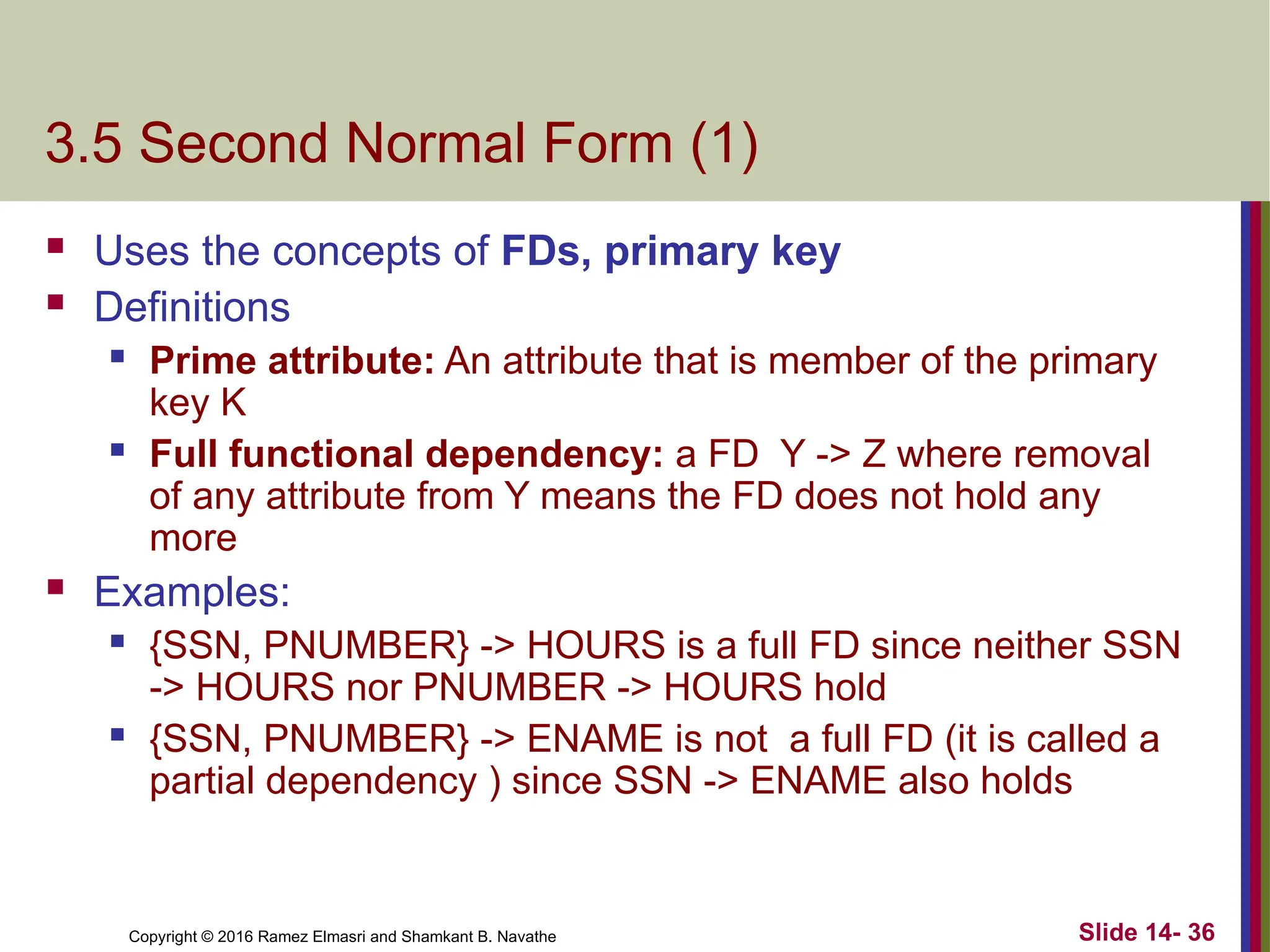 Copyright © 2016 Ramez Elmasri and Shamkant B. Navathe 3.5 Second Normal Form (1)  Uses the concepts of FDs, primary key  Definitions  Prime attribute: An attribute that is member of the primary key K  Full functional dependency: a FD Y -> Z where removal of any attribute from Y means the FD does not hold any more  Examples:  {SSN, PNUMBER} -> HOURS is a full FD since neither SSN -> HOURS nor PNUMBER -> HOURS hold  {SSN, PNUMBER} -> ENAME is not a full FD (it is called a partial dependency ) since SSN -> ENAME also holds Slide 14- 36 