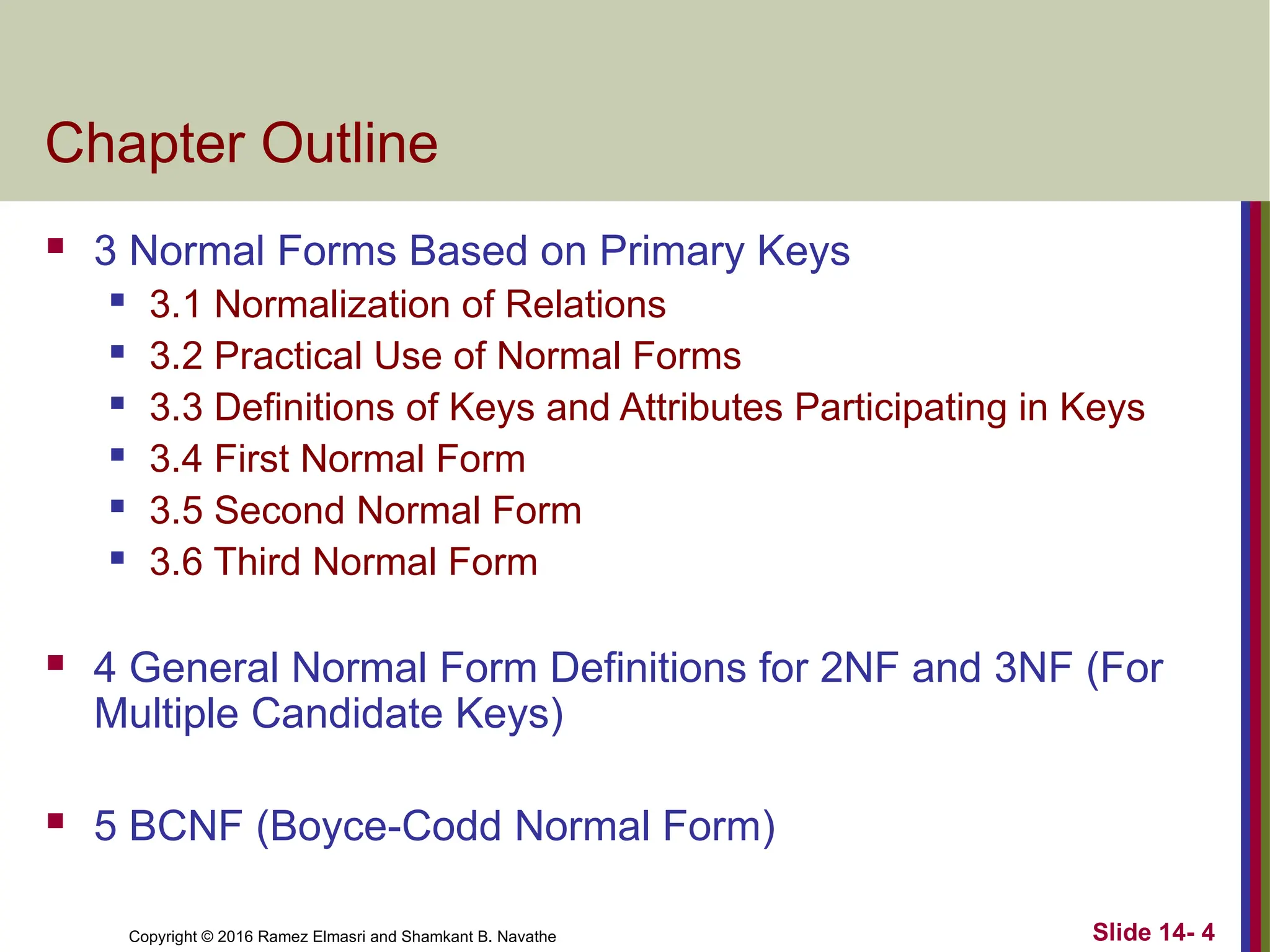 Copyright © 2016 Ramez Elmasri and Shamkant B. Navathe Chapter Outline  3 Normal Forms Based on Primary Keys  3.1 Normalization of Relations  3.2 Practical Use of Normal Forms  3.3 Definitions of Keys and Attributes Participating in Keys  3.4 First Normal Form  3.5 Second Normal Form  3.6 Third Normal Form  4 General Normal Form Definitions for 2NF and 3NF (For Multiple Candidate Keys)  5 BCNF (Boyce-Codd Normal Form) Slide 14- 4 