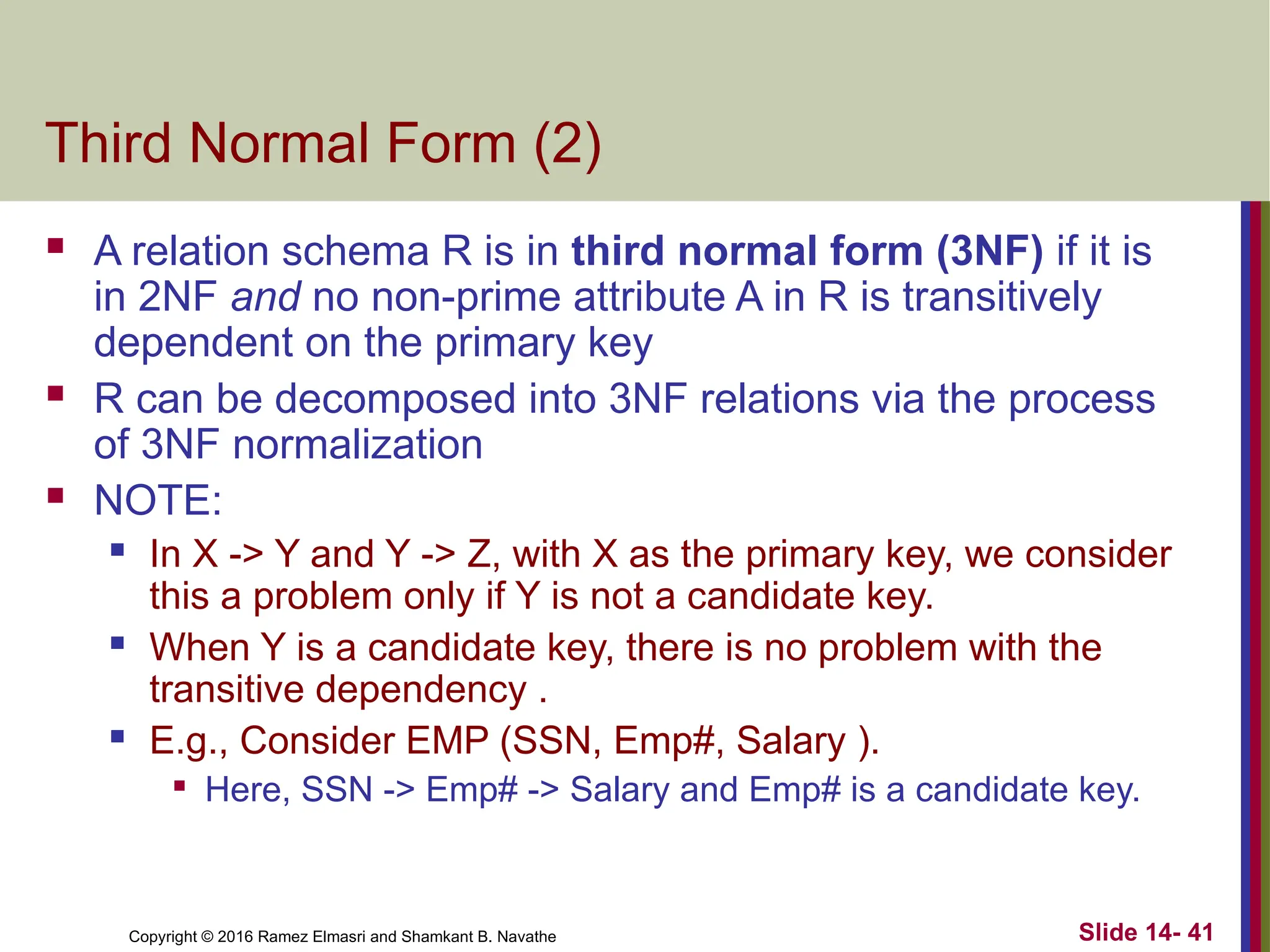 Copyright © 2016 Ramez Elmasri and Shamkant B. Navathe Third Normal Form (2)  A relation schema R is in third normal form (3NF) if it is in 2NF and no non-prime attribute A in R is transitively dependent on the primary key  R can be decomposed into 3NF relations via the process of 3NF normalization  NOTE:  In X -> Y and Y -> Z, with X as the primary key, we consider this a problem only if Y is not a candidate key.  When Y is a candidate key, there is no problem with the transitive dependency .  E.g., Consider EMP (SSN, Emp#, Salary ).  Here, SSN -> Emp# -> Salary and Emp# is a candidate key. Slide 14- 41 