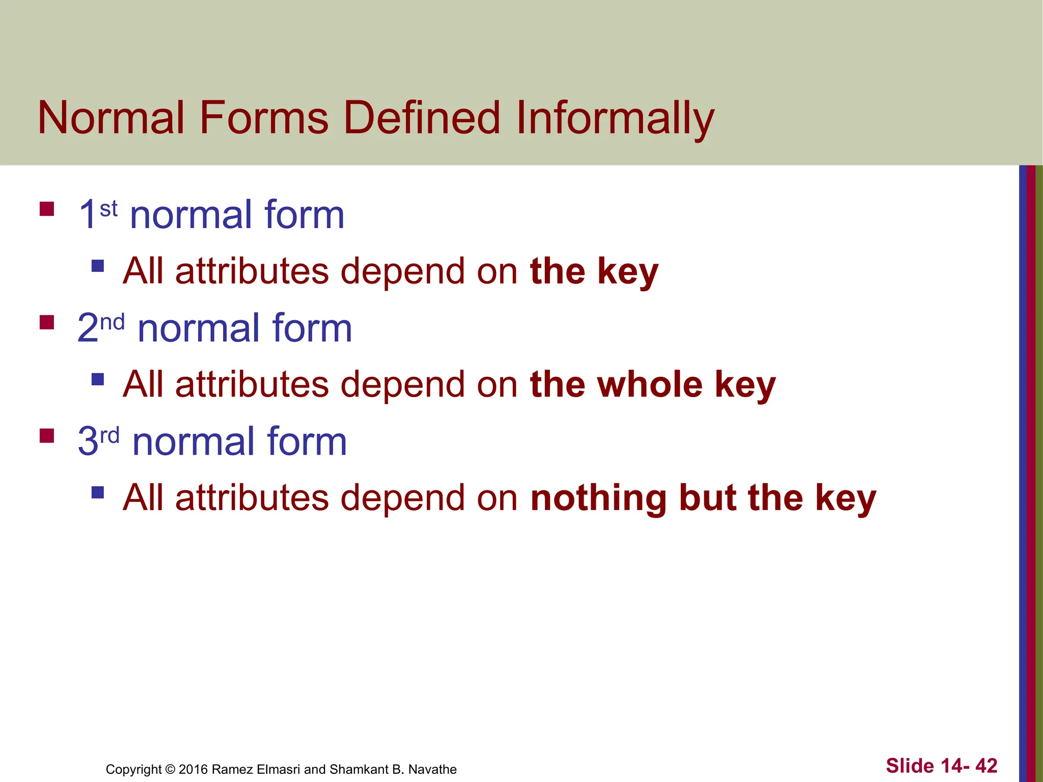 Copyright © 2016 Ramez Elmasri and Shamkant B. Navathe Normal Forms Defined Informally  1st normal form  All attributes depend on the key  2nd normal form  All attributes depend on the whole key  3rd normal form  All attributes depend on nothing but the key Slide 14- 42 