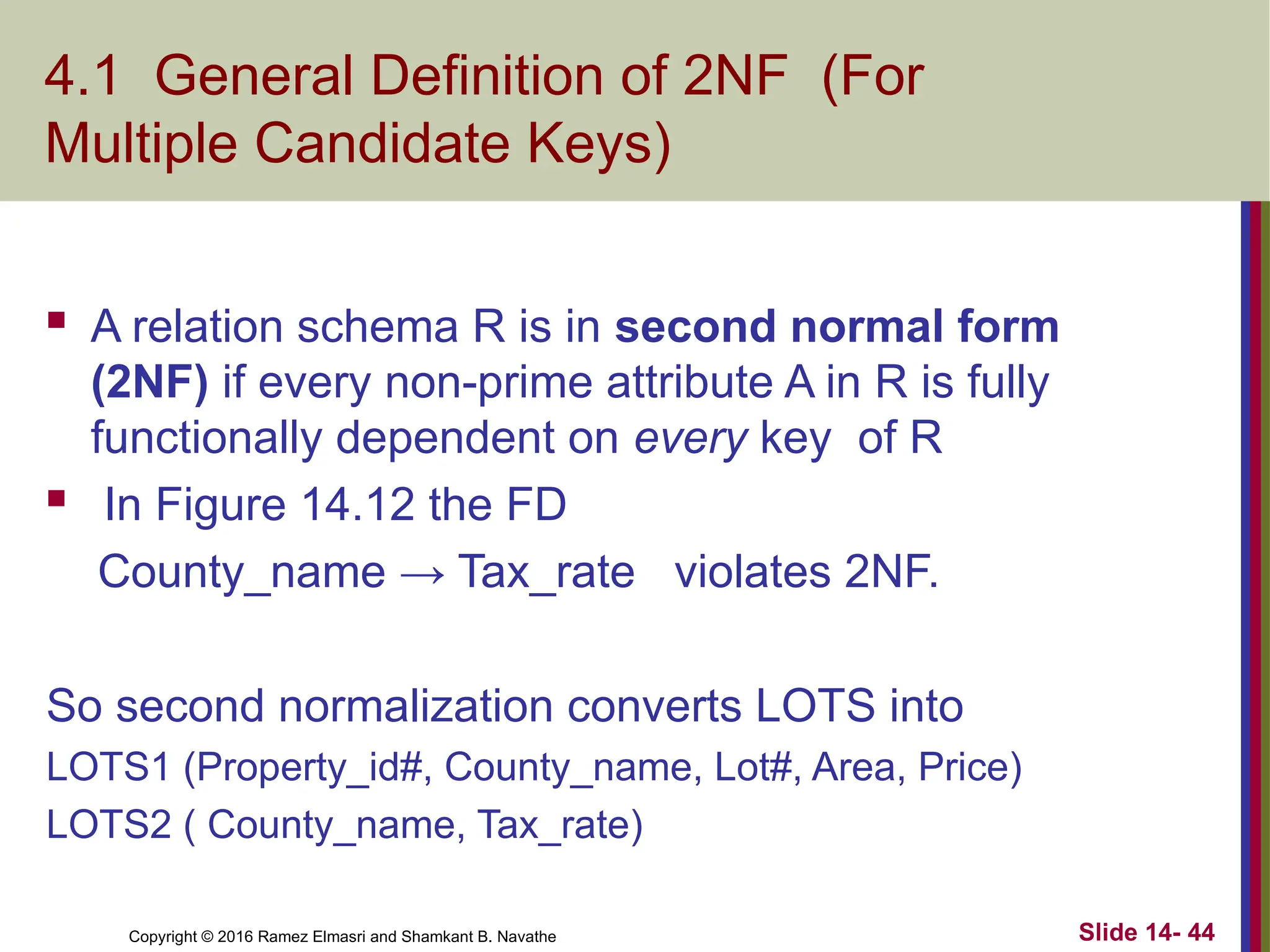 Copyright © 2016 Ramez Elmasri and Shamkant B. Navathe 4.1 General Definition of 2NF (For Multiple Candidate Keys)  A relation schema R is in second normal form (2NF) if every non-prime attribute A in R is fully functionally dependent on every key of R  In Figure 14.12 the FD County_name → Tax_rate violates 2NF. So second normalization converts LOTS into LOTS1 (Property_id#, County_name, Lot#, Area, Price) LOTS2 ( County_name, Tax_rate) Slide 14- 44 