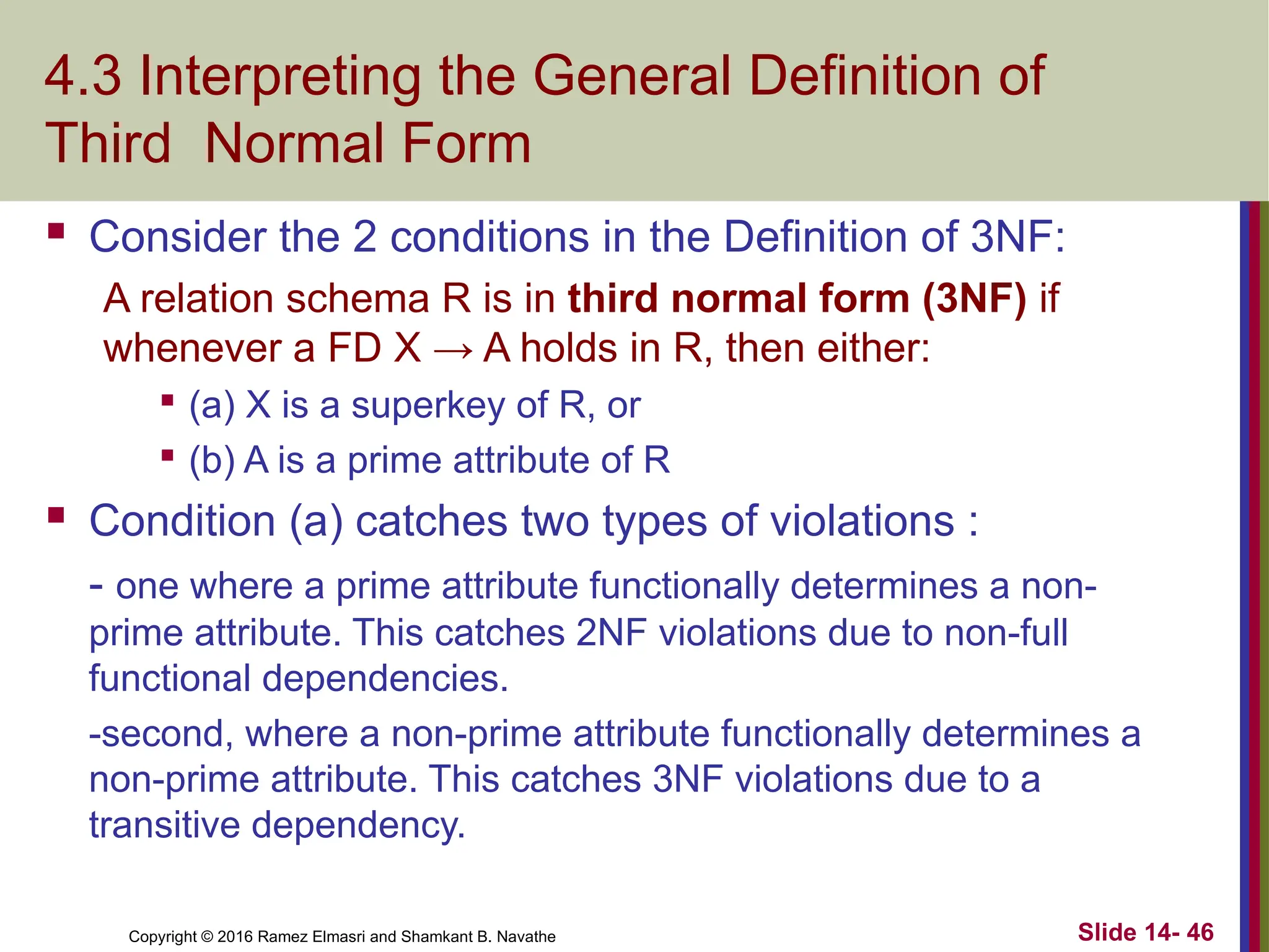 Copyright © 2016 Ramez Elmasri and Shamkant B. Navathe 4.3 Interpreting the General Definition of Third Normal Form  Consider the 2 conditions in the Definition of 3NF: A relation schema R is in third normal form (3NF) if whenever a FD X → A holds in R, then either:  (a) X is a superkey of R, or  (b) A is a prime attribute of R  Condition (a) catches two types of violations : - one where a prime attribute functionally determines a non- prime attribute. This catches 2NF violations due to non-full functional dependencies. -second, where a non-prime attribute functionally determines a non-prime attribute. This catches 3NF violations due to a transitive dependency. Slide 14- 46 