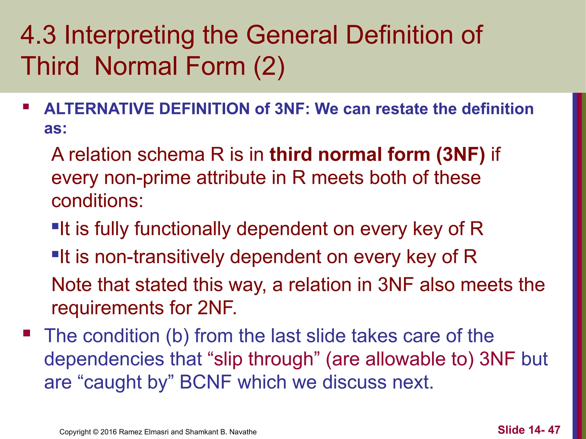 Copyright © 2016 Ramez Elmasri and Shamkant B. Navathe 4.3 Interpreting the General Definition of Third Normal Form (2)  ALTERNATIVE DEFINITION of 3NF: We can restate the definition as: A relation schema R is in third normal form (3NF) if every non-prime attribute in R meets both of these conditions: It is fully functionally dependent on every key of R It is non-transitively dependent on every key of R Note that stated this way, a relation in 3NF also meets the requirements for 2NF.  The condition (b) from the last slide takes care of the dependencies that “slip through” (are allowable to) 3NF but are “caught by” BCNF which we discuss next. Slide 14- 47 