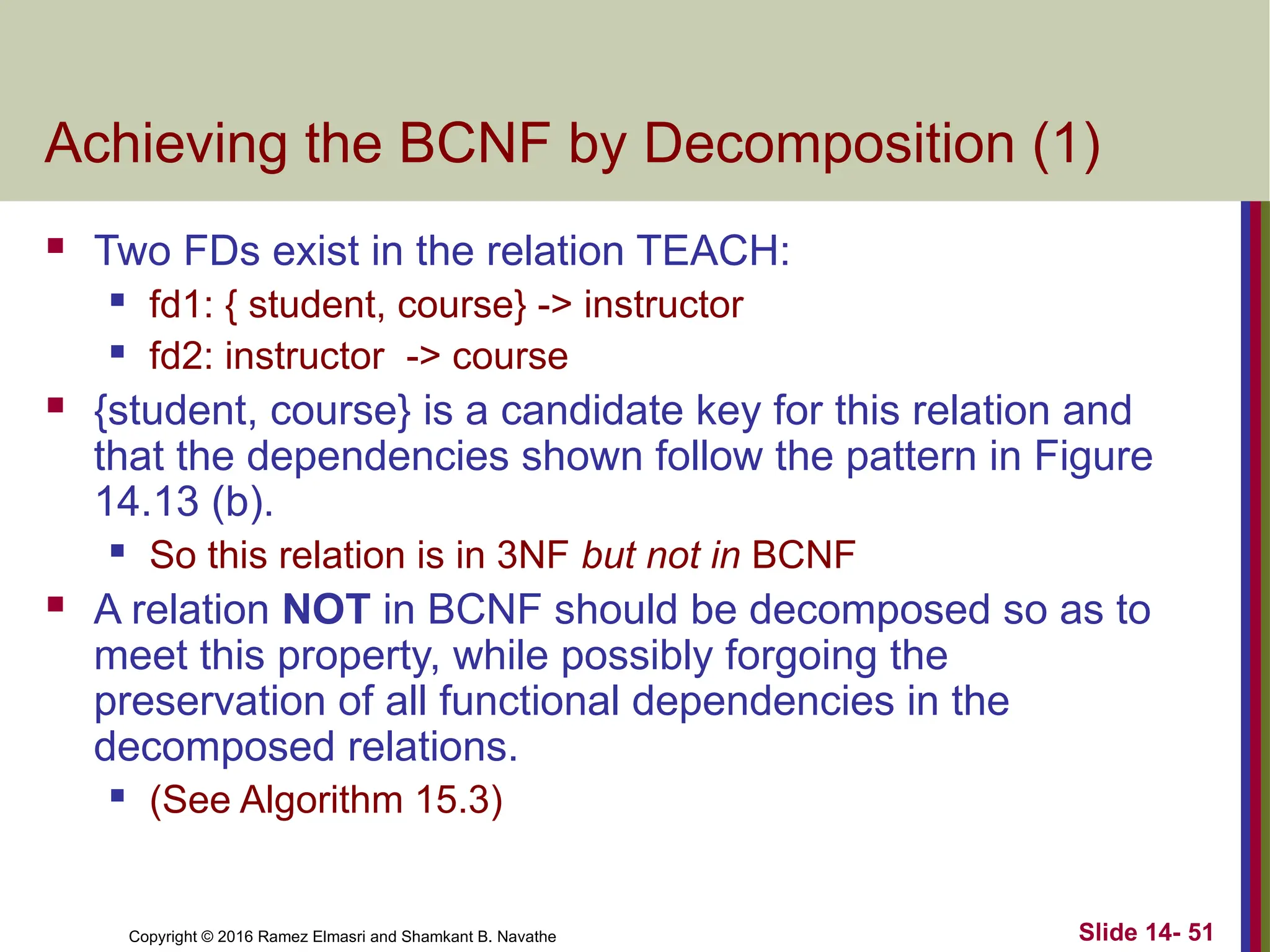 Copyright © 2016 Ramez Elmasri and Shamkant B. Navathe Achieving the BCNF by Decomposition (1)  Two FDs exist in the relation TEACH:  fd1: { student, course} -> instructor  fd2: instructor -> course  {student, course} is a candidate key for this relation and that the dependencies shown follow the pattern in Figure 14.13 (b).  So this relation is in 3NF but not in BCNF  A relation NOT in BCNF should be decomposed so as to meet this property, while possibly forgoing the preservation of all functional dependencies in the decomposed relations.  (See Algorithm 15.3) Slide 14- 51 