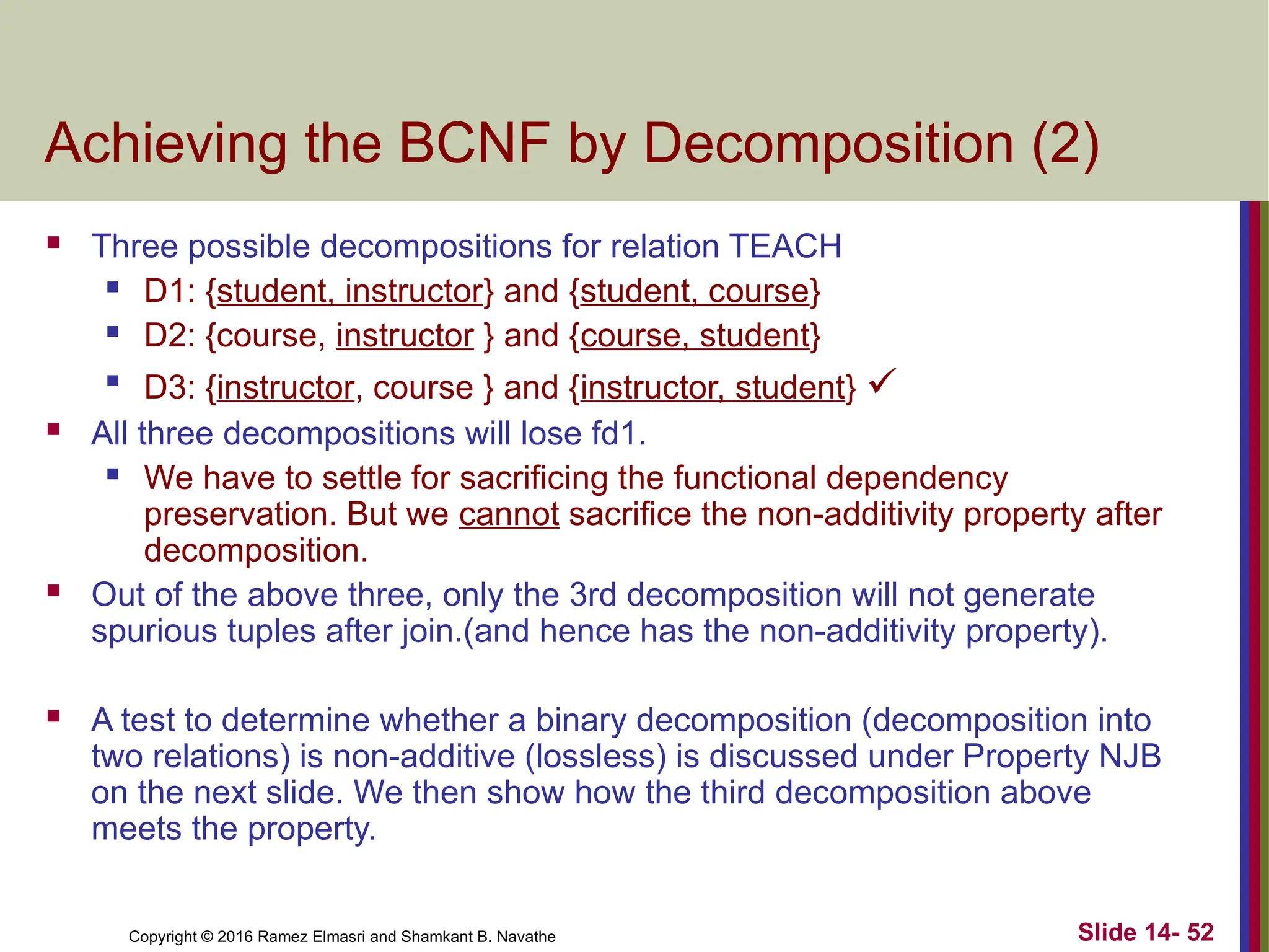 Copyright © 2016 Ramez Elmasri and Shamkant B. Navathe Achieving the BCNF by Decomposition (2)  Three possible decompositions for relation TEACH  D1: {student, instructor} and {student, course}  D2: {course, instructor } and {course, student}  D3: {instructor, course } and {instructor, student}   All three decompositions will lose fd1.  We have to settle for sacrificing the functional dependency preservation. But we cannot sacrifice the non-additivity property after decomposition.  Out of the above three, only the 3rd decomposition will not generate spurious tuples after join.(and hence has the non-additivity property).  A test to determine whether a binary decomposition (decomposition into two relations) is non-additive (lossless) is discussed under Property NJB on the next slide. We then show how the third decomposition above meets the property. Slide 14- 52 