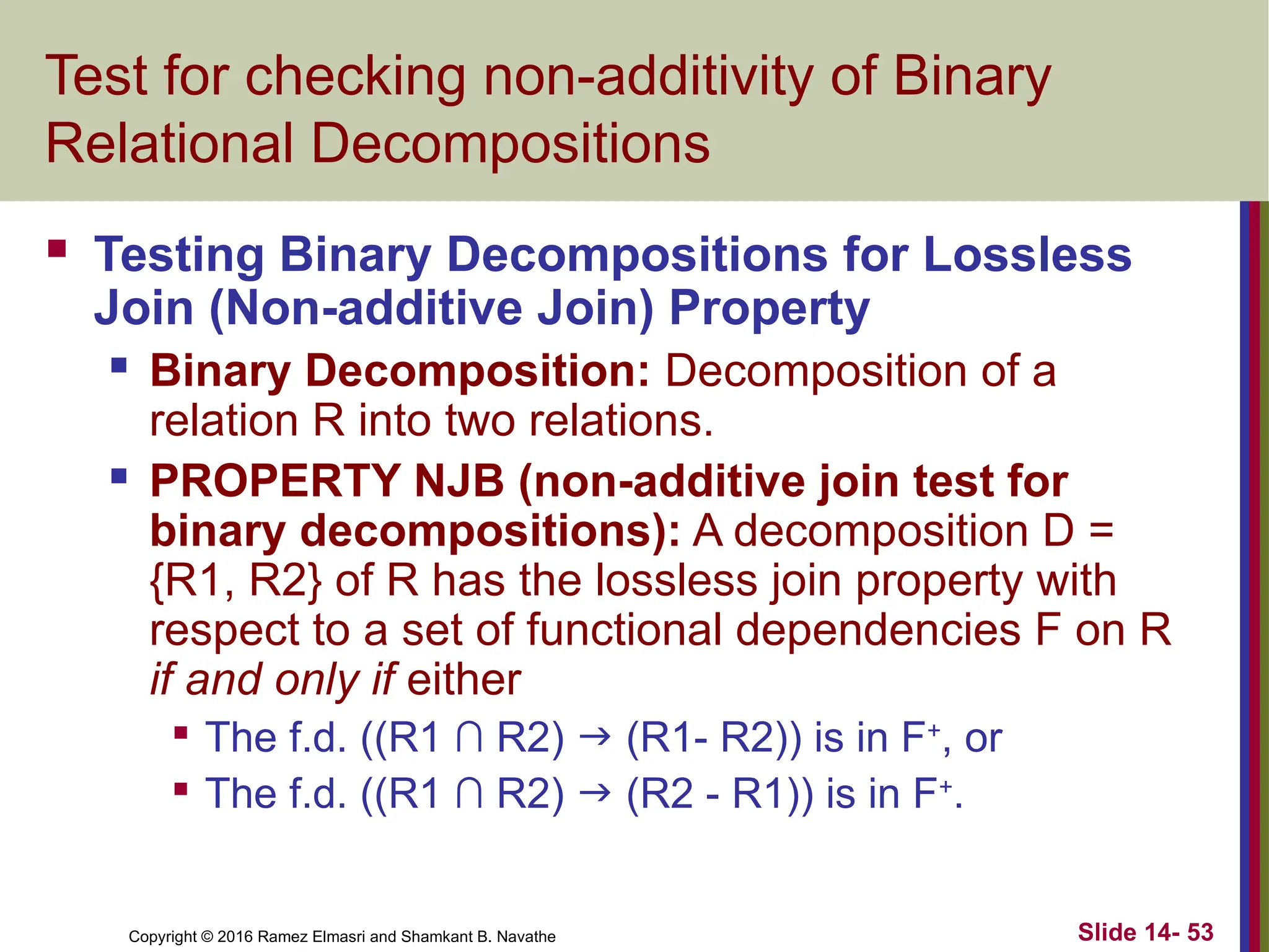 Copyright © 2016 Ramez Elmasri and Shamkant B. Navathe Slide 14- 53 Test for checking non-additivity of Binary Relational Decompositions  Testing Binary Decompositions for Lossless Join (Non-additive Join) Property  Binary Decomposition: Decomposition of a relation R into two relations.  PROPERTY NJB (non-additive join test for binary decompositions): A decomposition D = {R1, R2} of R has the lossless join property with respect to a set of functional dependencies F on R if and only if either  The f.d. ((R1 ∩ R2)  (R1- R2)) is in F+ , or  The f.d. ((R1 ∩ R2)  (R2 - R1)) is in F+ . 