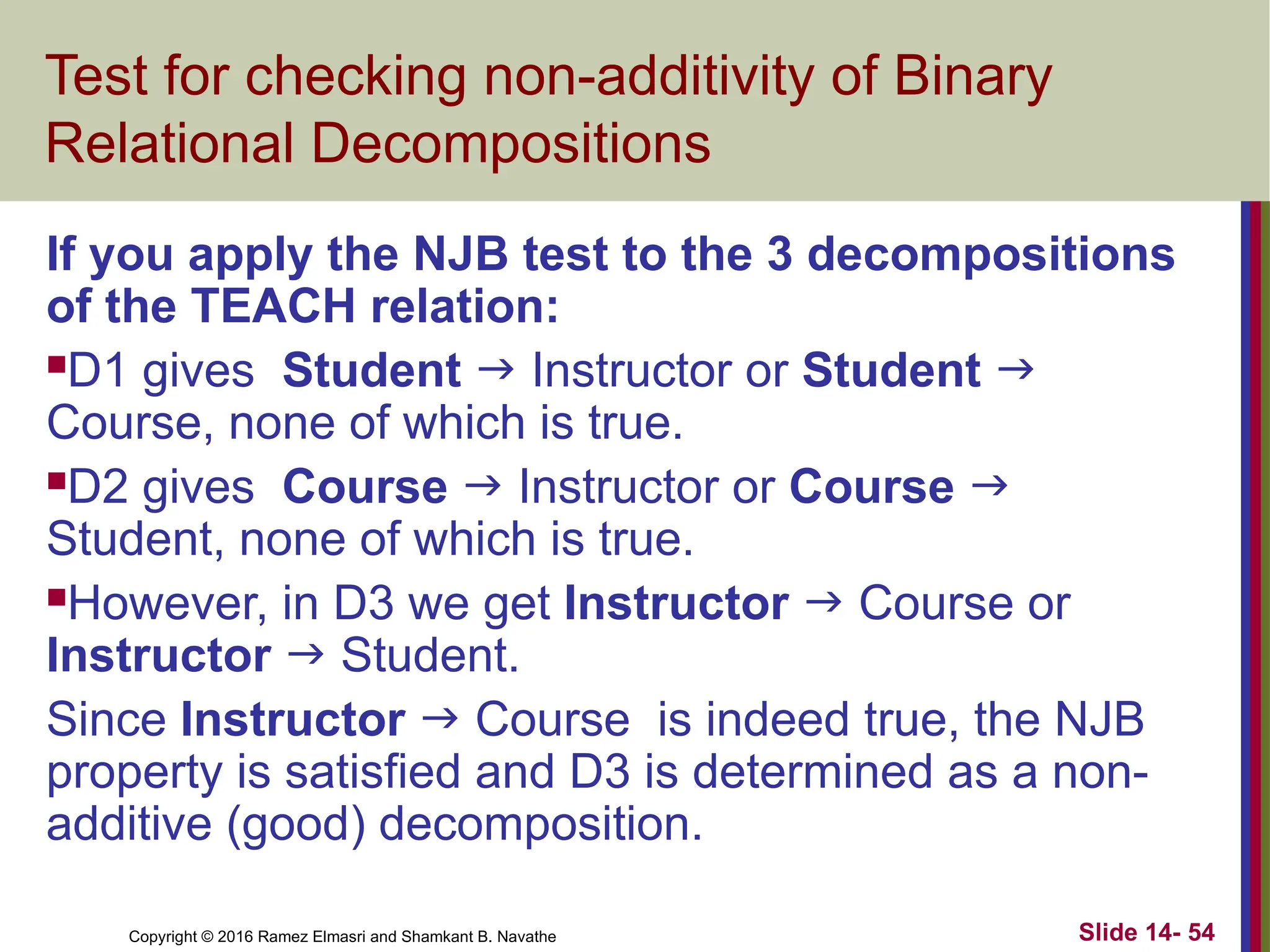 Copyright © 2016 Ramez Elmasri and Shamkant B. Navathe Slide 14- 54 Test for checking non-additivity of Binary Relational Decompositions If you apply the NJB test to the 3 decompositions of the TEACH relation: D1 gives Student  Instructor or Student  Course, none of which is true. D2 gives Course  Instructor or Course  Student, none of which is true. However, in D3 we get Instructor  Course or Instructor  Student. Since Instructor  Course is indeed true, the NJB property is satisfied and D3 is determined as a non- additive (good) decomposition. 