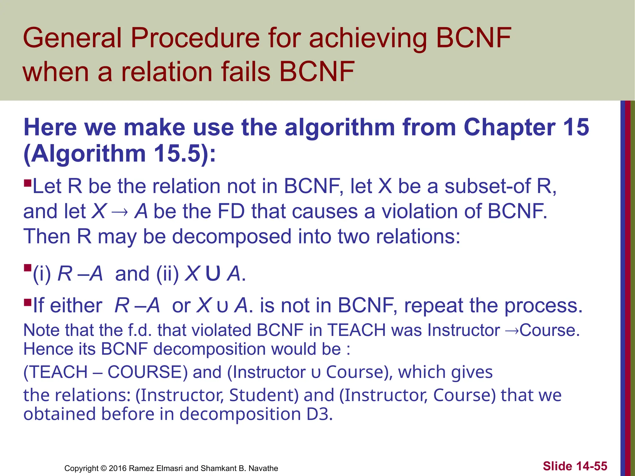 Copyright © 2016 Ramez Elmasri and Shamkant B. Navathe Slide 14-55 General Procedure for achieving BCNF when a relation fails BCNF Here we make use the algorithm from Chapter 15 (Algorithm 15.5): Let R be the relation not in BCNF, let X be a subset-of R, and let X  A be the FD that causes a violation of BCNF. Then R may be decomposed into two relations:  (i) R –A and (ii) X υ A. If either R –A or X υ A. is not in BCNF, repeat the process. Note that the f.d. that violated BCNF in TEACH was Instructor Course. Hence its BCNF decomposition would be : (TEACH – COURSE) and (Instructor υ Course), which gives the relations: (Instructor, Student) and (Instructor, Course) that we obtained before in decomposition D3. 