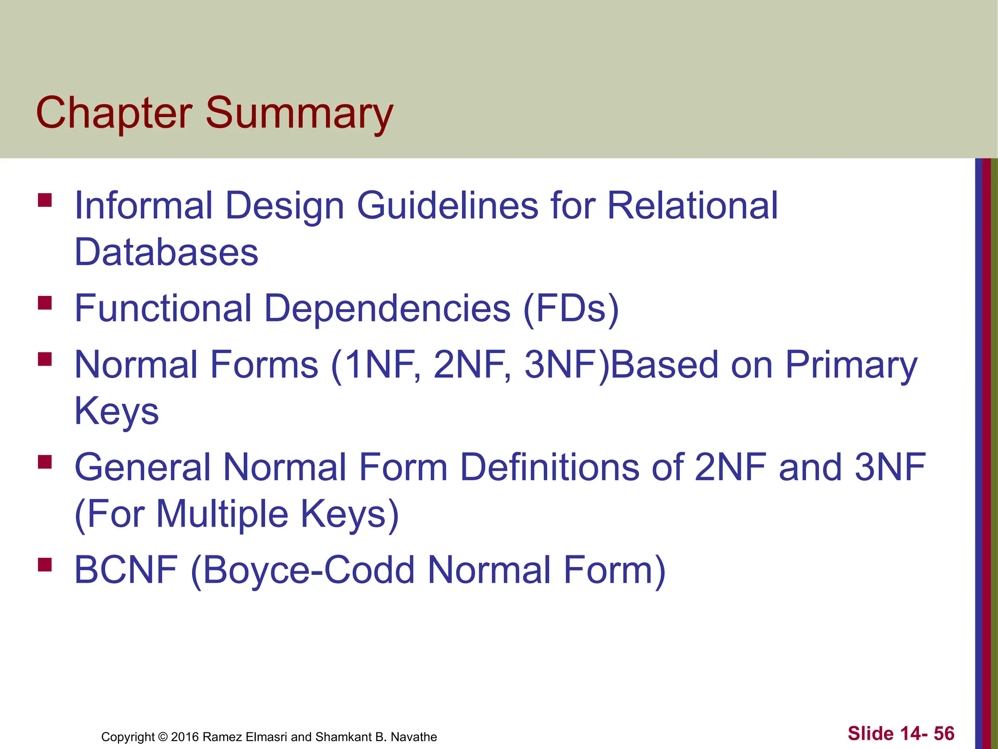 Copyright © 2016 Ramez Elmasri and Shamkant B. Navathe Chapter Summary  Informal Design Guidelines for Relational Databases  Functional Dependencies (FDs)  Normal Forms (1NF, 2NF, 3NF)Based on Primary Keys  General Normal Form Definitions of 2NF and 3NF (For Multiple Keys)  BCNF (Boyce-Codd Normal Form) Slide 14- 56 