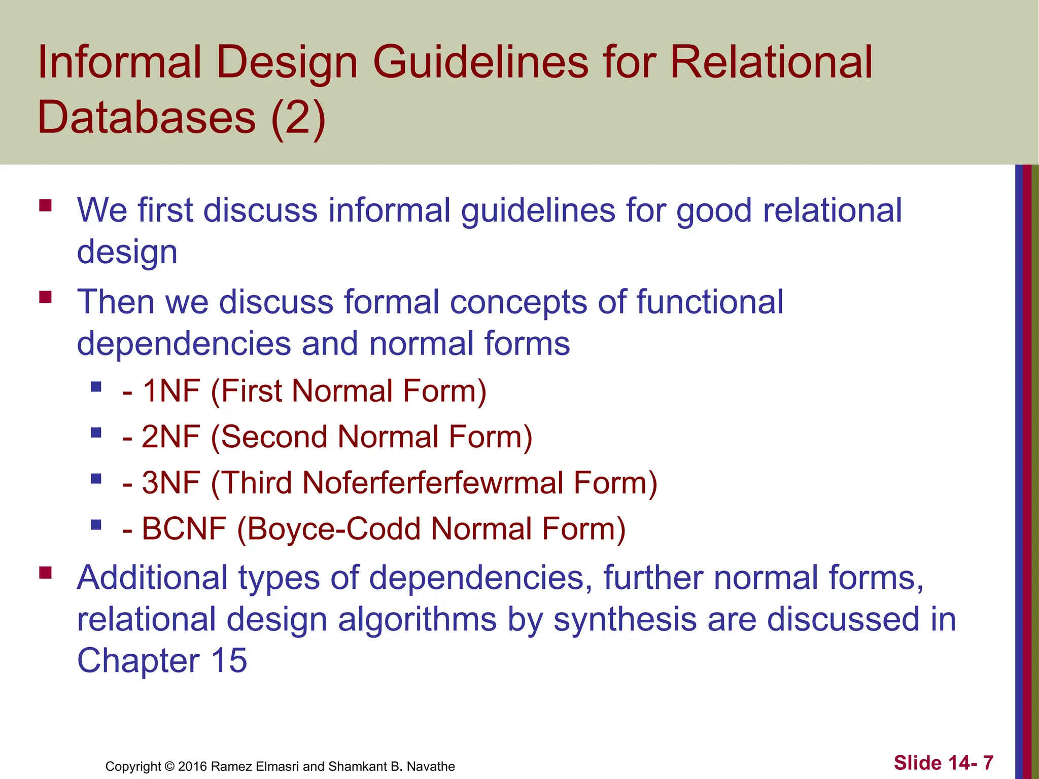 Copyright © 2016 Ramez Elmasri and Shamkant B. Navathe Informal Design Guidelines for Relational Databases (2)  We first discuss informal guidelines for good relational design  Then we discuss formal concepts of functional dependencies and normal forms  - 1NF (First Normal Form)  - 2NF (Second Normal Form)  - 3NF (Third Noferferferfewrmal Form)  - BCNF (Boyce-Codd Normal Form)  Additional types of dependencies, further normal forms, relational design algorithms by synthesis are discussed in Chapter 15 Slide 14- 7 