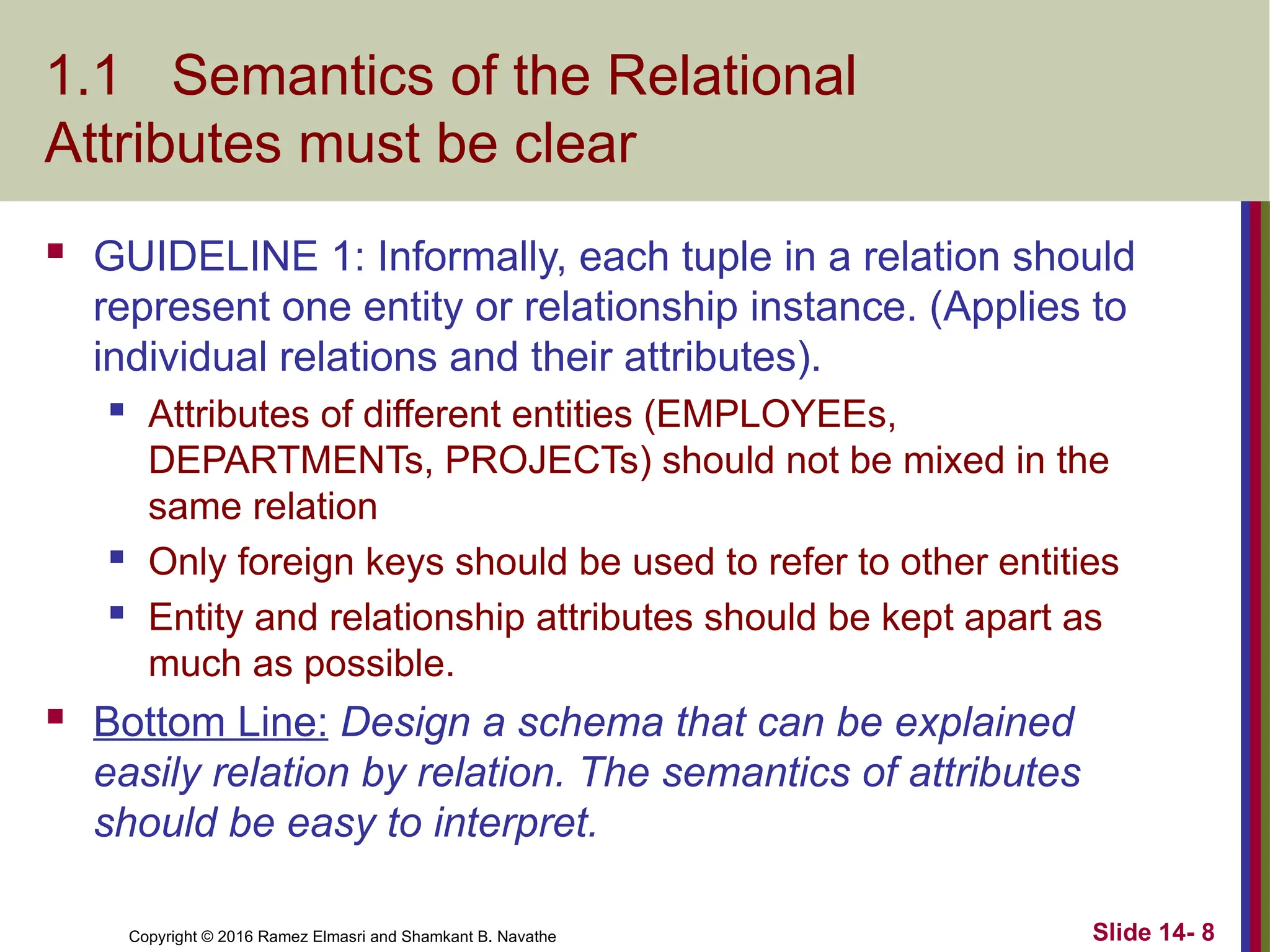 Copyright © 2016 Ramez Elmasri and Shamkant B. Navathe 1.1 Semantics of the Relational Attributes must be clear  GUIDELINE 1: Informally, each tuple in a relation should represent one entity or relationship instance. (Applies to individual relations and their attributes).  Attributes of different entities (EMPLOYEEs, DEPARTMENTs, PROJECTs) should not be mixed in the same relation  Only foreign keys should be used to refer to other entities  Entity and relationship attributes should be kept apart as much as possible.  Bottom Line: Design a schema that can be explained easily relation by relation. The semantics of attributes should be easy to interpret. Slide 14- 8 