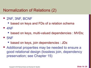 Copyright © 2016 Ramez Elmasri and Shamkant B. Navathe
Normalization of Relations (2)
 2NF, 3NF, BCNF
 based on keys and FDs of a relation schema
 4NF
 based on keys, multi-valued dependencies : MVDs;
 5NF
 based on keys, join dependencies : JDs
 Additional properties may be needed to ensure a
good relational design (lossless join, dependency
preservation; see Chapter 15)
Slide 14- 29
 