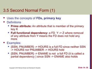 Copyright © 2016 Ramez Elmasri and Shamkant B. Navathe
3.5 Second Normal Form (1)
 Uses the concepts of FDs, primary key
 Definitions
 Prime attribute: An attribute that is member of the primary
key K
 Full functional dependency: a FD Y -> Z where removal
of any attribute from Y means the FD does not hold any
more
 Examples:
 {SSN, PNUMBER} -> HOURS is a full FD since neither SSN
-> HOURS nor PNUMBER -> HOURS hold
 {SSN, PNUMBER} -> ENAME is not a full FD (it is called a
partial dependency ) since SSN -> ENAME also holds
Slide 14- 36
 