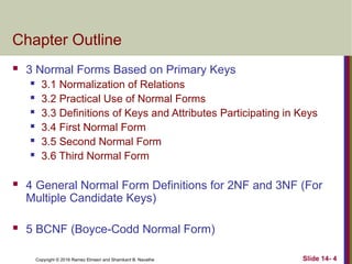 Copyright © 2016 Ramez Elmasri and Shamkant B. Navathe
Chapter Outline
 3 Normal Forms Based on Primary Keys
 3.1 Normalization of Relations
 3.2 Practical Use of Normal Forms
 3.3 Definitions of Keys and Attributes Participating in Keys
 3.4 First Normal Form
 3.5 Second Normal Form
 3.6 Third Normal Form
 4 General Normal Form Definitions for 2NF and 3NF (For
Multiple Candidate Keys)
 5 BCNF (Boyce-Codd Normal Form)
Slide 14- 4
 