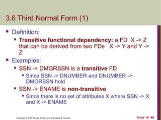Copyright © 2016 Ramez Elmasri and Shamkant B. Navathe
3.6 Third Normal Form (1)
 Definition:
 Transitive functional dependency: a FD X -> Z
that can be derived from two FDs X -> Y and Y ->
Z
 Examples:
 SSN -> DMGRSSN is a transitive FD

Since SSN -> DNUMBER and DNUMBER ->
DMGRSSN hold
 SSN -> ENAME is non-transitive

Since there is no set of attributes X where SSN -> X
and X -> ENAME
Slide 14- 40
 