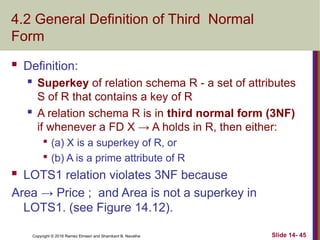 Copyright © 2016 Ramez Elmasri and Shamkant B. Navathe
4.2 General Definition of Third Normal
Form
 Definition:
 Superkey of relation schema R - a set of attributes
S of R that contains a key of R

A relation schema R is in third normal form (3NF)
if whenever a FD X → A holds in R, then either:

(a) X is a superkey of R, or

(b) A is a prime attribute of R
 LOTS1 relation violates 3NF because
Area → Price ; and Area is not a superkey in
LOTS1. (see Figure 14.12).
Slide 14- 45
 