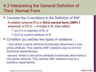 Copyright © 2016 Ramez Elmasri and Shamkant B. Navathe
4.3 Interpreting the General Definition of
Third Normal Form
 Consider the 2 conditions in the Definition of 3NF:
A relation schema R is in third normal form (3NF) if
whenever a FD X → A holds in R, then either:

(a) X is a superkey of R, or

(b) A is a prime attribute of R
 Condition (a) catches two types of violations :
- one where a prime attribute functionally determines a non-
prime attribute. This catches 2NF violations due to non-full
functional dependencies.
-second, where a non-prime attribute functionally determines a
non-prime attribute. This catches 3NF violations due to a
transitive dependency.
Slide 14- 46
 