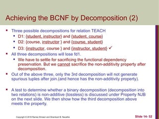 Copyright © 2016 Ramez Elmasri and Shamkant B. Navathe
Achieving the BCNF by Decomposition (2)
 Three possible decompositions for relation TEACH
 D1: {student, instructor} and {student, course}
 D2: {course, instructor } and {course, student}

D3: {instructor, course } and {instructor, student} 
 All three decompositions will lose fd1.
 We have to settle for sacrificing the functional dependency
preservation. But we cannot sacrifice the non-additivity property after
decomposition.
 Out of the above three, only the 3rd decomposition will not generate
spurious tuples after join.(and hence has the non-additivity property).
 A test to determine whether a binary decomposition (decomposition into
two relations) is non-additive (lossless) is discussed under Property NJB
on the next slide. We then show how the third decomposition above
meets the property.
Slide 14- 52
 
