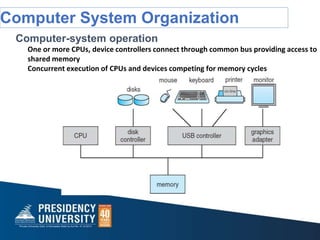Computer System Organization
Computer-system operation
One or more CPUs, device controllers connect through common bus providing access to
shared memory
Concurrent execution of CPUs and devices competing for memory cycles
 
