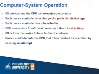 Computer-System Operation
• I/O devices and the CPU can execute concurrently
• Each device controller is in charge of a particular device type
• Each device controller has a local buffer
• CPU moves data from/to main memory to/from local buffers
• I/O is from the device to local buffer of controller
• Device controller informs CPU that it has finished its operation by
causing an interrupt
 