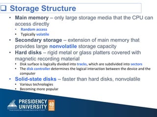  Storage Structure
• Main memory – only large storage media that the CPU can
access directly
• Random access
• Typically volatile
• Secondary storage – extension of main memory that
provides large nonvolatile storage capacity
• Hard disks – rigid metal or glass platters covered with
magnetic recording material
• Disk surface is logically divided into tracks, which are subdivided into sectors
• The disk controller determines the logical interaction between the device and the
computer
• Solid-state disks – faster than hard disks, nonvolatile
• Various technologies
• Becoming more popular
 