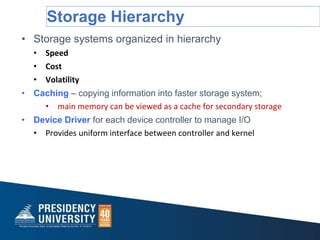 Storage Hierarchy
• Storage systems organized in hierarchy
• Speed
• Cost
• Volatility
• Caching – copying information into faster storage system;
• main memory can be viewed as a cache for secondary storage
• Device Driver for each device controller to manage I/O
• Provides uniform interface between controller and kernel
 