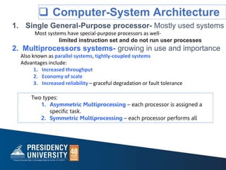  Computer-System Architecture
1. Single General-Purpose processor- Mostly used systems
Most systems have special-purpose processors as well-
limited instruction set and do not run user processes
2. Multiprocessors systems- growing in use and importance
Also known as parallel systems, tightly-coupled systems
Advantages include:
1. Increased throughput
2. Economy of scale
3. Increased reliability – graceful degradation or fault tolerance
Two types:
1. Asymmetric Multiprocessing – each processor is assigned a
specific task.
2. Symmetric Multiprocessing – each processor performs all
 