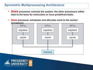 Symmetric Multiprocessing Architecture
• boss processor controls the system; the other processors either
look to the boss for instruction or have predefined tasks
• boss processor schedules and allocates work to the worker
processors
 
