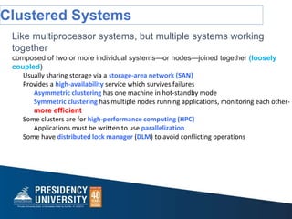 Clustered Systems
Like multiprocessor systems, but multiple systems working
together
composed of two or more individual systems—or nodes—joined together (loosely
coupled)
Usually sharing storage via a storage-area network (SAN)
Provides a high-availability service which survives failures
Asymmetric clustering has one machine in hot-standby mode
Symmetric clustering has multiple nodes running applications, monitoring each other-
more efficient
Some clusters are for high-performance computing (HPC)
Applications must be written to use parallelization
Some have distributed lock manager (DLM) to avoid conflicting operations
 