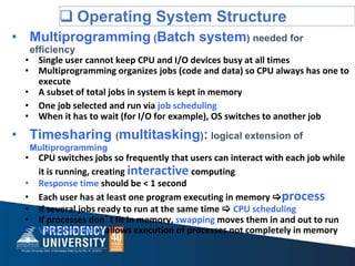  Operating System Structure
• Multiprogramming (Batch system) needed for
efficiency
• Single user cannot keep CPU and I/O devices busy at all times
• Multiprogramming organizes jobs (code and data) so CPU always has one to
execute
• A subset of total jobs in system is kept in memory
• One job selected and run via job scheduling
• When it has to wait (for I/O for example), OS switches to another job
• Timesharing (multitasking): logical extension of
Multiprogramming
• CPU switches jobs so frequently that users can interact with each job while
it is running, creating interactive computing
• Response time should be < 1 second
• Each user has at least one program executing in memory process
• If several jobs ready to run at the same time  CPU scheduling
• If processes don’t fit in memory, swapping moves them in and out to run
• Virtual memory allows execution of processes not completely in memory
 