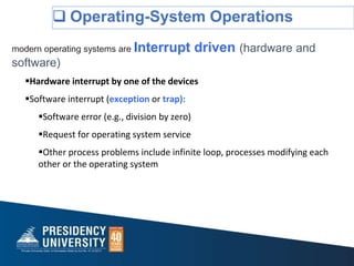  Operating-System Operations
modern operating systems are Interrupt driven (hardware and
software)
Hardware interrupt by one of the devices
Software interrupt (exception or trap):
Software error (e.g., division by zero)
Request for operating system service
Other process problems include infinite loop, processes modifying each
other or the operating system
 