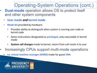 Operating-System Operations (cont.)
• Dual-mode operation allows OS to protect itself
and other system components
• User mode and kernel mode
• Mode bit provided by hardware
• Provides ability to distinguish when system is running user code or
kernel code
• Some instructions designated as privileged, only executable in kernel
mode
• System call changes mode to kernel, return from call resets it to user
• Increasingly CPUs support multi-mode operations
• i.e. virtual machine manager (VMM) mode for guest VMs
 