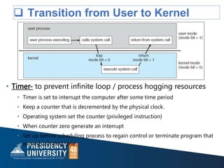  Transition from User to Kernel
Mode
• Timer- to prevent infinite loop / process hogging resources
• Timer is set to interrupt the computer after some time period
• Keep a counter that is decremented by the physical clock.
• Operating system set the counter (privileged instruction)
• When counter zero generate an interrupt
• Set up before scheduling process to regain control or terminate program that
exceeds allotted time
 
