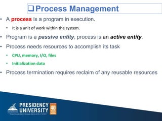 Process Management
• A process is a program in execution.
• It is a unit of work within the system.
• Program is a passive entity, process is an active entity.
• Process needs resources to accomplish its task
• CPU, memory, I/O, files
• Initialization data
• Process termination requires reclaim of any reusable resources
 