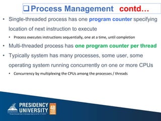 Process Management contd…
• Single-threaded process has one program counter specifying
location of next instruction to execute
• Process executes instructions sequentially, one at a time, until completion
• Multi-threaded process has one program counter per thread
• Typically system has many processes, some user, some
operating system running concurrently on one or more CPUs
• Concurrency by multiplexing the CPUs among the processes / threads
 