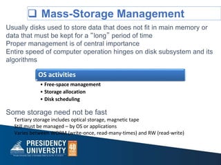  Mass-Storage Management
Usually disks used to store data that does not fit in main memory or
data that must be kept for a “long” period of time
Proper management is of central importance
Entire speed of computer operation hinges on disk subsystem and its
algorithms
Some storage need not be fast
Tertiary storage includes optical storage, magnetic tape
Still must be managed – by OS or applications
Varies between WORM (write-once, read-many-times) and RW (read-write)
OS activities
• Free-space management
• Storage allocation
• Disk scheduling
 
