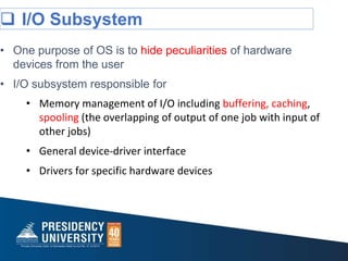 I/O Subsystem
• One purpose of OS is to hide peculiarities of hardware
devices from the user
• I/O subsystem responsible for
• Memory management of I/O including buffering, caching,
spooling (the overlapping of output of one job with input of
other jobs)
• General device-driver interface
• Drivers for specific hardware devices
 