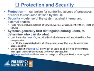  Protection and Security
• Protection – mechanism for controlling access of processes
or users to resources defined by the OS
• Security – defense of the system against internal and
external attacks
• Huge range, including denial-of-service, worms, viruses, identity theft, theft of
service
• Systems generally first distinguish among users, to
determine who can do what
• User identities (user IDs, security IDs) include name and associated number,
one per user
• User ID then associated with all files, processes of that user to determine
access control
• Group identifier (group ID) allows set of users to be defined and controls
managed, then also associated with each process, file
• Privilege escalation allows user to change to effective ID with more rights
 