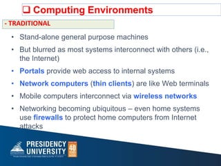  Computing Environments
• Stand-alone general purpose machines
• But blurred as most systems interconnect with others (i.e.,
the Internet)
• Portals provide web access to internal systems
• Network computers (thin clients) are like Web terminals
• Mobile computers interconnect via wireless networks
• Networking becoming ubiquitous – even home systems
use firewalls to protect home computers from Internet
attacks
- TRADITIONAL
 
