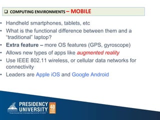 • Handheld smartphones, tablets, etc
• What is the functional difference between them and a
“traditional” laptop?
• Extra feature – more OS features (GPS, gyroscope)
• Allows new types of apps like augmented reality
• Use IEEE 802.11 wireless, or cellular data networks for
connectivity
• Leaders are Apple iOS and Google Android
 COMPUTING ENVIRONMENTS – MOBILE
 