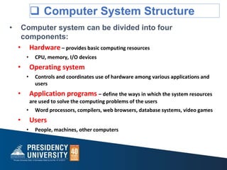  Computer System Structure
• Computer system can be divided into four
components:
• Hardware – provides basic computing resources
• CPU, memory, I/O devices
• Operating system
• Controls and coordinates use of hardware among various applications and
users
• Application programs – define the ways in which the system resources
are used to solve the computing problems of the users
• Word processors, compilers, web browsers, database systems, video games
• Users
• People, machines, other computers
 