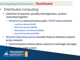  Computing Environments – Distributed
• Distributed computing
• Collection of separate, possibly heterogeneous, systems
networked together
• Network is a communications path, TCP/IP most common
• Local Area Network (LAN)
• Wide Area Network (WAN)
• Metropolitan Area Network (MAN)
• Personal Area Network (PAN)
• Network Operating System provides features between systems
across network
• Communication scheme allows systems to exchange messages
• Illusion of a single system
 