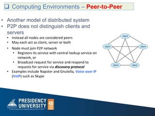  Computing Environments – Peer-to-Peer
• Another model of distributed system
• P2P does not distinguish clients and
servers
• Instead all nodes are considered peers
• May each act as client, server or both
• Node must join P2P network
• Registers its service with central lookup service on
network, or
• Broadcast request for service and respond to
requests for service via discovery protocol
• Examples include Napster and Gnutella, Voice over IP
(VoIP) such as Skype
 