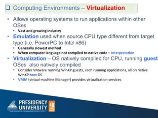  Computing Environments – Virtualization
• Allows operating systems to run applications within other
OSes
• Vast and growing industry
• Emulation used when source CPU type different from target
type (i.e. PowerPC to Intel x86)
• Generally slowest method
• When computer language not compiled to native code – Interpretation
• Virtualization – OS natively compiled for CPU, running guest
OSes also natively compiled
• Consider VMware running WinXP guests, each running applications, all on native
WinXP host OS
• VMM (virtual machine Manager) provides virtualization services
 
