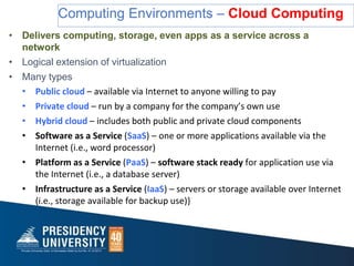 Computing Environments – Cloud Computing
• Delivers computing, storage, even apps as a service across a
network
• Logical extension of virtualization
• Many types
• Public cloud – available via Internet to anyone willing to pay
• Private cloud – run by a company for the company’s own use
• Hybrid cloud – includes both public and private cloud components
• Software as a Service (SaaS) – one or more applications available via the
Internet (i.e., word processor)
• Platform as a Service (PaaS) – software stack ready for application use via
the Internet (i.e., a database server)
• Infrastructure as a Service (IaaS) – servers or storage available over Internet
(i.e., storage available for backup use)}
 