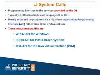  System Calls
• Programming interface to the services provided by the OS
• Typically written in a high-level language (C or C++)
• Mostly accessed by programs via a high-level Application Programming
Interface (API) rather than direct system call use
• Three most common APIs are
• Win32 API for Windows,
• POSIX API for POSIX-based systems
• Java API for the Java virtual machine (JVM)
 
