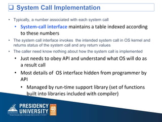  System Call Implementation
• Typically, a number associated with each system call
• System-call interface maintains a table indexed according
to these numbers
• The system call interface invokes the intended system call in OS kernel and
returns status of the system call and any return values
• The caller need know nothing about how the system call is implemented
• Just needs to obey API and understand what OS will do as
a result call
• Most details of OS interface hidden from programmer by
API
• Managed by run-time support library (set of functions
built into libraries included with compiler)
 